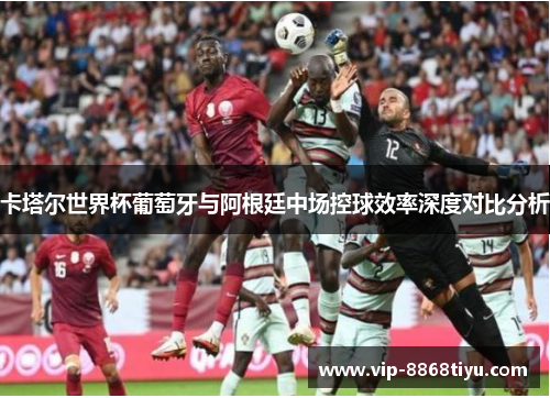 卡塔尔世界杯葡萄牙与阿根廷中场控球效率深度对比分析