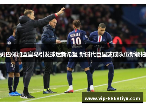 姆巴佩加盟皇马引发球迷新希望 新时代巨星或成队伍新领袖