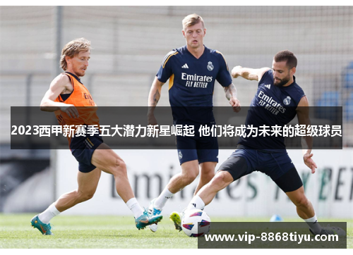 2023西甲新赛季五大潜力新星崛起 他们将成为未来的超级球员 2023西甲新赛季五大潜力新星崛起 他们将成为未来的超级球员