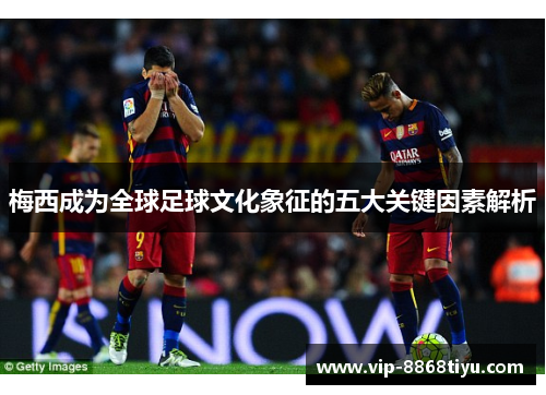 梅西成为全球足球文化象征的五大关键因素解析 梅西成为全球足球文化象征的五大关键因素解析