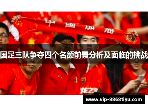 国足三队争夺四个名额前景分析及面临的挑战 国足三队争夺四个名额前景分析及面临的挑战