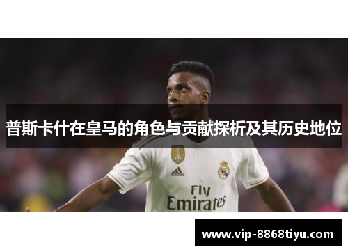 普斯卡什在皇马的角色与贡献探析及其历史地位